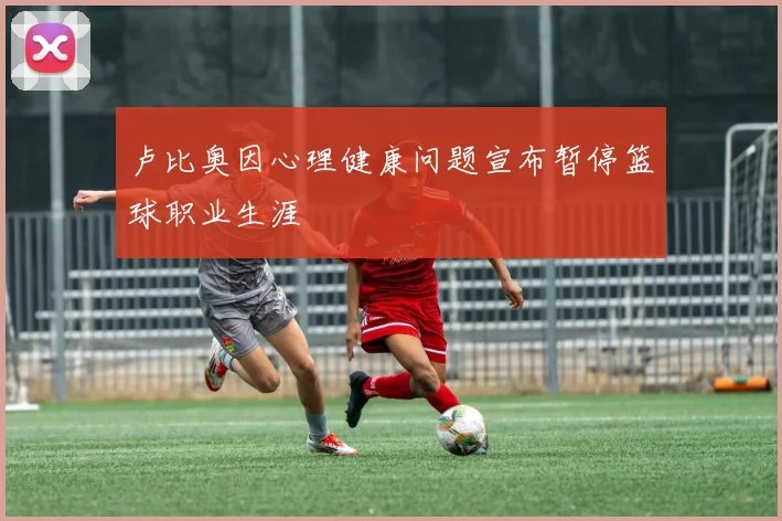 卢比奥因心理健康问题宣布暂停篮球职业生涯