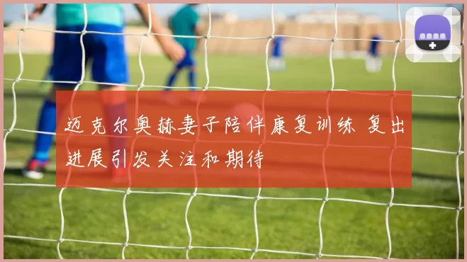 迈克尔奥赫妻子陪伴康复训练 复出进展引发关注和期待