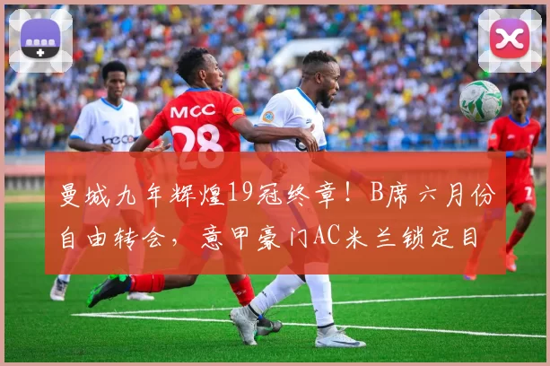曼城九年辉煌19冠终章!B席六月份自由转会,意甲豪门AC米兰锁定目标_中场_欧冠_国米