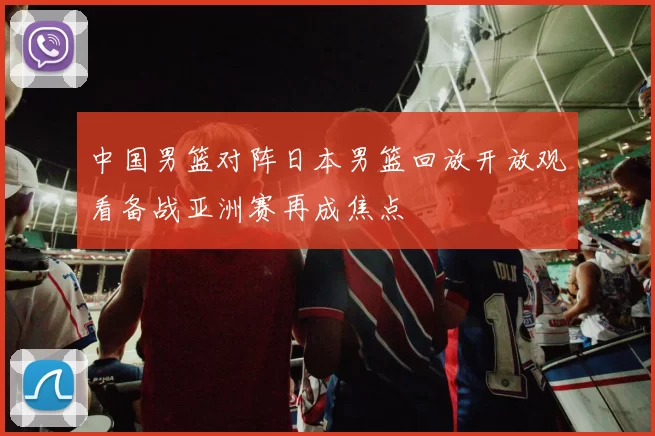 中国男篮对阵日本男篮回放开放观看备战亚洲赛再成焦点