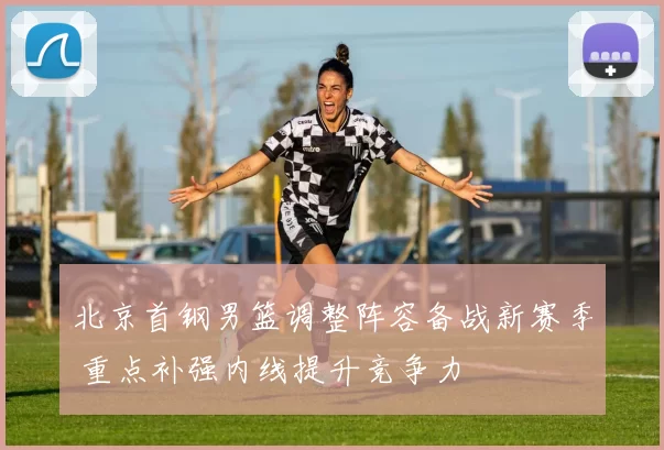 北京首钢男篮调整阵容备战新赛季 重点补强内线提升竞争力