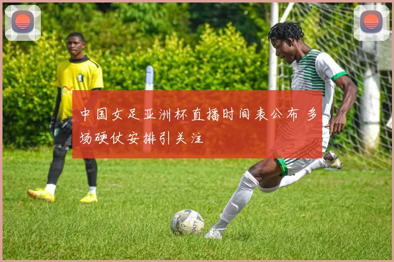 中国女足亚洲杯直播时间表公布 多场硬仗安排引关注