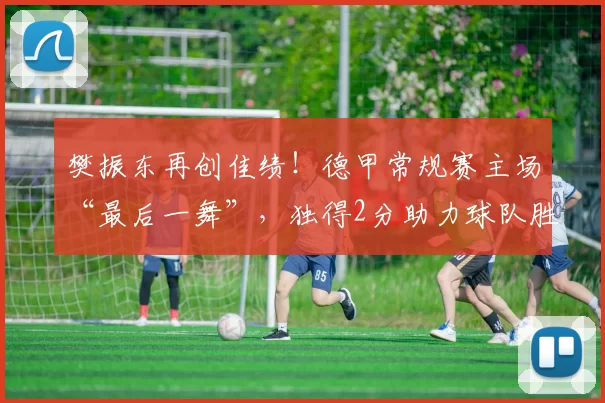 樊振东再创佳绩！德甲常规赛主场“最后一舞”，独得2分助力球队胜利_比赛_萨尔布吕肯_格拉斯