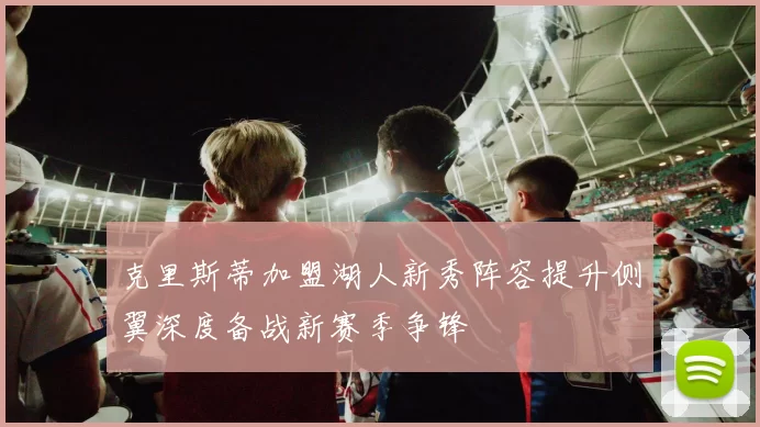 克里斯蒂加盟湖人新秀阵容提升侧翼深度备战新赛季争锋