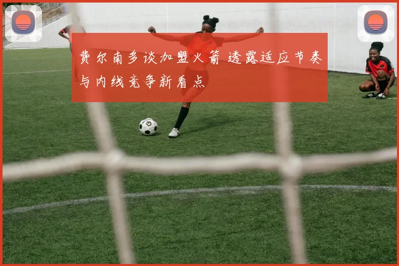 费尔南多谈加盟火箭 透露适应节奏与内线竞争新看点