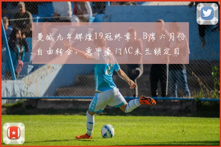 曼城九年辉煌19冠终章！B席六月份自由转会，意甲豪门AC米兰锁定目标_中场_欧冠_国米