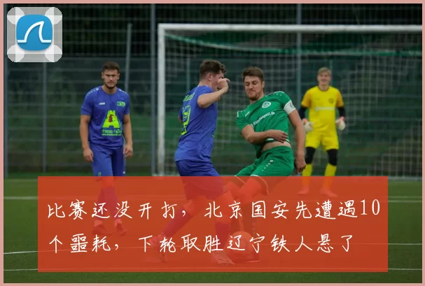 比赛还没开打,北京国安先遭遇10个噩耗,下轮取胜辽宁铁人悬了