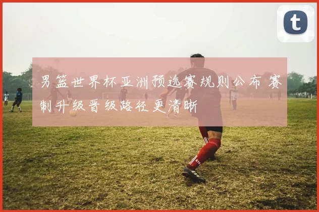 男篮世界杯亚洲预选赛规则公布 赛制升级晋级路径更清晰