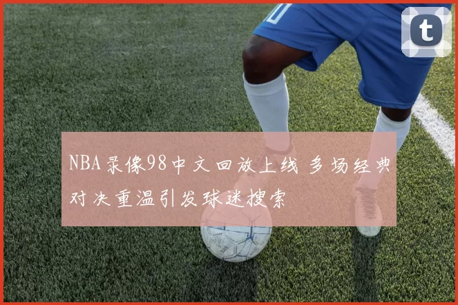 NBA录像98中文回放上线 多场经典对决重温引发球迷搜索