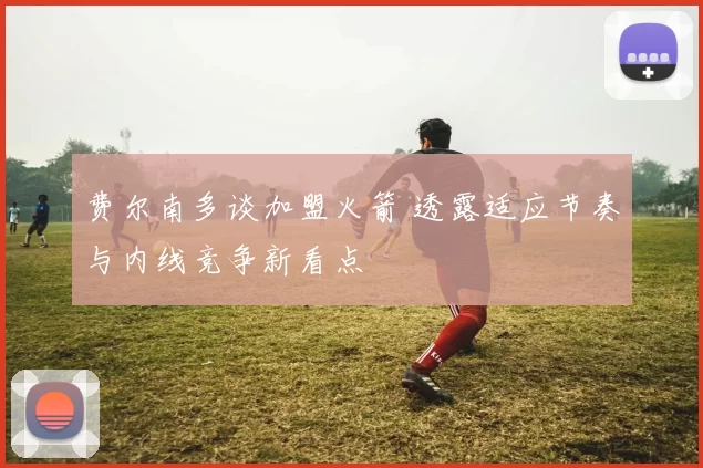 费尔南多谈加盟火箭 透露适应节奏与内线竞争新看点