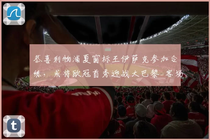 恭喜利物浦夏窗标王伊萨克参加合练,或将欧冠首秀迎战大巴黎_客场_英超_比赛