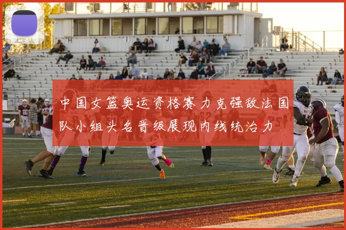 中国女篮奥运资格赛力克强敌法国队小组头名晋级展现内线统治力