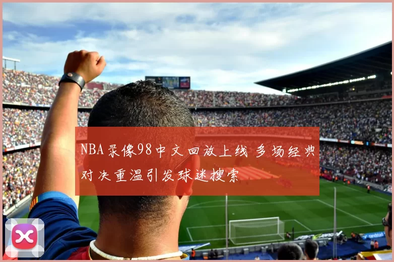 NBA录像98中文回放上线 多场经典对决重温引发球迷搜索