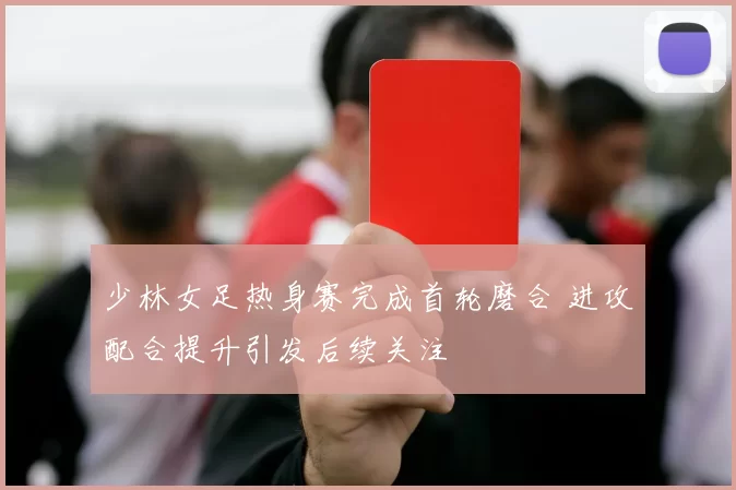 少林女足热身赛完成首轮磨合 进攻配合提升引发后续关注