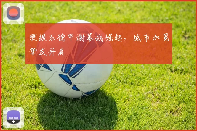 樊振东德甲谢幕战崛起，城市加冕挚友并肩