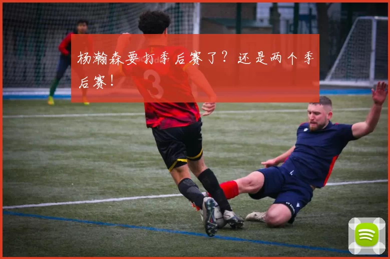 杨瀚森要打季后赛了?还是两个季后赛!