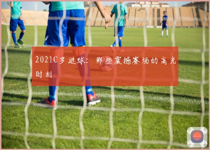 2021C罗进球:那些震撼赛场的高光时刻