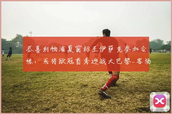 恭喜利物浦夏窗标王伊萨克参加合练，或将欧冠首秀迎战大巴黎_客场_英超_比赛
