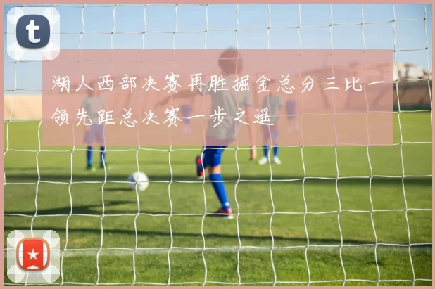 湖人西部决赛再胜掘金总分三比一领先距总决赛一步之遥